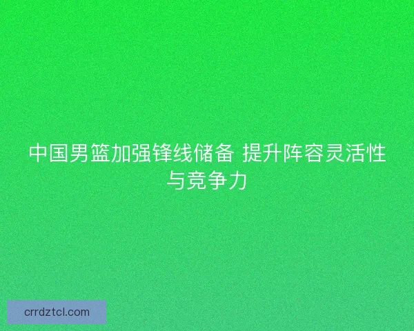中国男篮加强锋线储备 提升阵容灵活性与竞争力