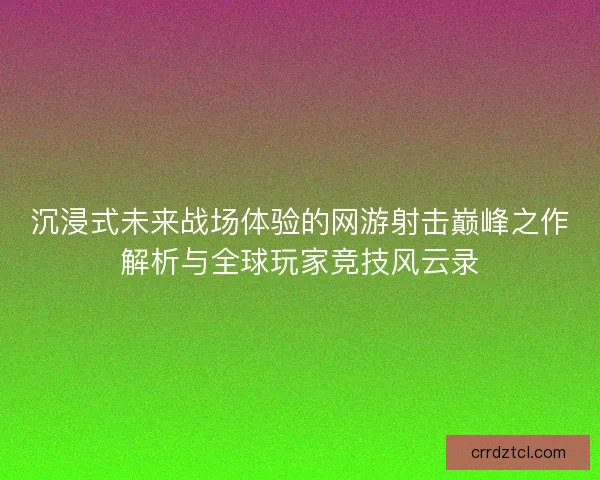 沉浸式未来战场体验的网游射击巅峰之作解析与全球玩家竞技风云录