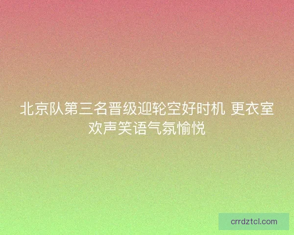 北京队第三名晋级迎轮空好时机 更衣室欢声笑语气氛愉悦