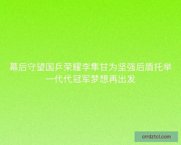 幕后守望国乒荣耀李隼甘为坚强后盾托举一代代冠军梦想再出发