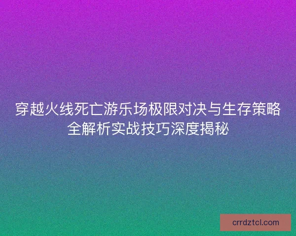 穿越火线死亡游乐场极限对决与生存策略全解析实战技巧深度揭秘