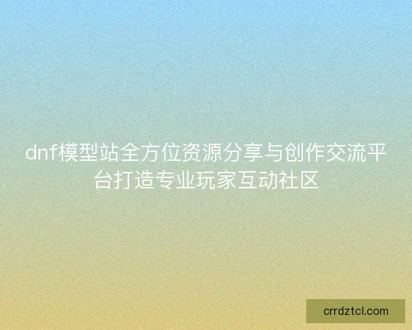 dnf模型站全方位资源分享与创作交流平台打造专业玩家互动社区