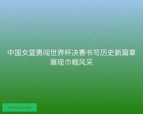 中国女篮勇闯世界杯决赛书写历史新篇章展现巾帼风采