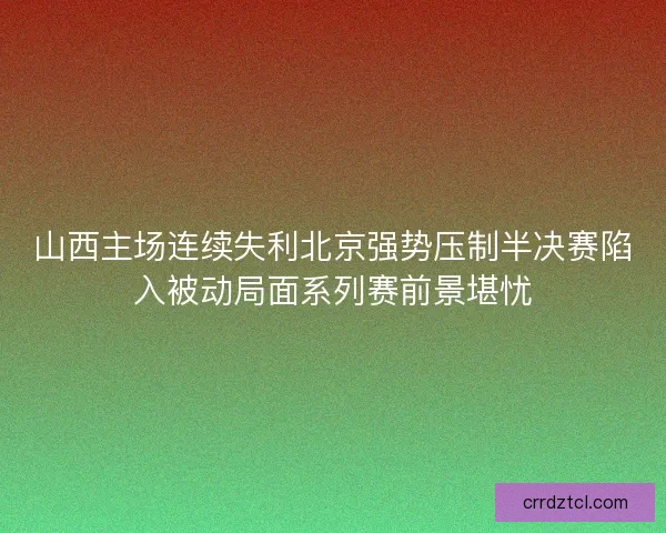 山西主场连续失利北京强势压制半决赛陷入被动局面系列赛前景堪忧